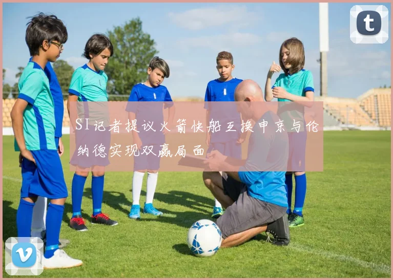 SI记者提议火箭快船互换申京与伦纳德实现双赢局面