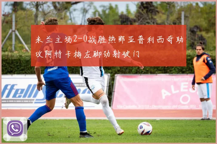 米兰主场2-0战胜热那亚普利西奇助攻阿特卡梅左脚劲射破门