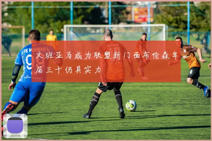 文班亚马成为联盟新门面布伦森年届三十仍具实力