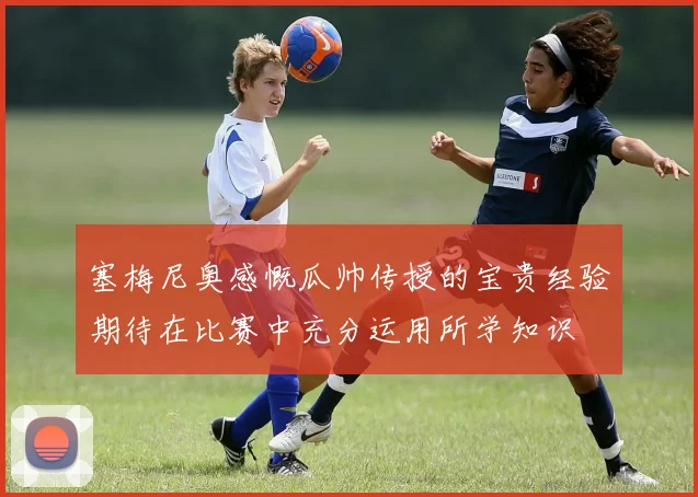 塞梅尼奥感慨瓜帅传授的宝贵经验期待在比赛中充分运用所学知识