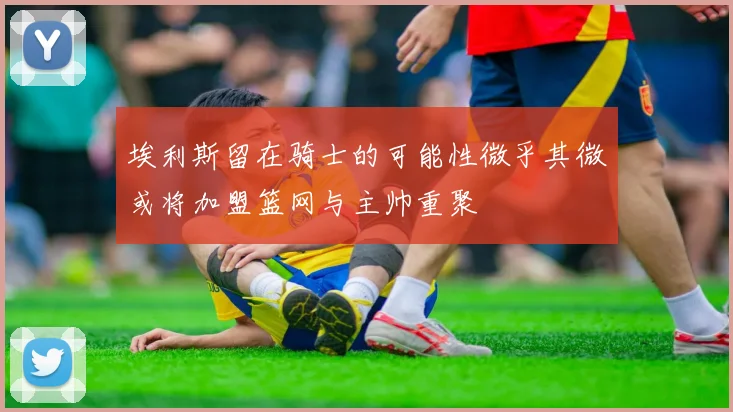 埃利斯留在骑士的可能性微乎其微或将加盟篮网与主帅重聚