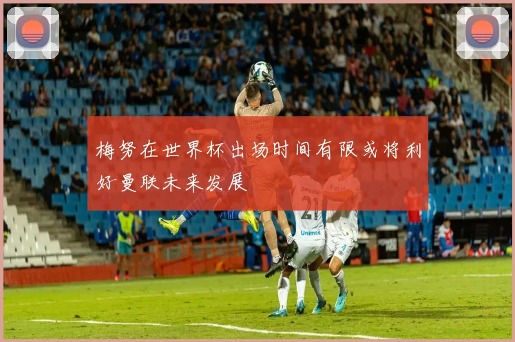 梅努在世界杯出场时间有限或将利好曼联未来发展