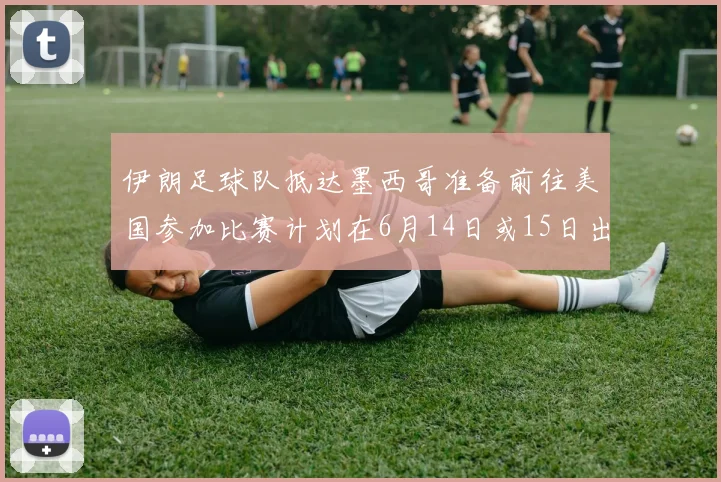 伊朗足球队抵达墨西哥准备前往美国参加比赛计划在6月14日或15日出发