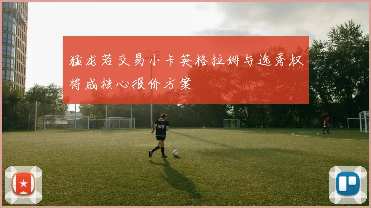 猛龙若交易小卡英格拉姆与选秀权将成核心报价方案