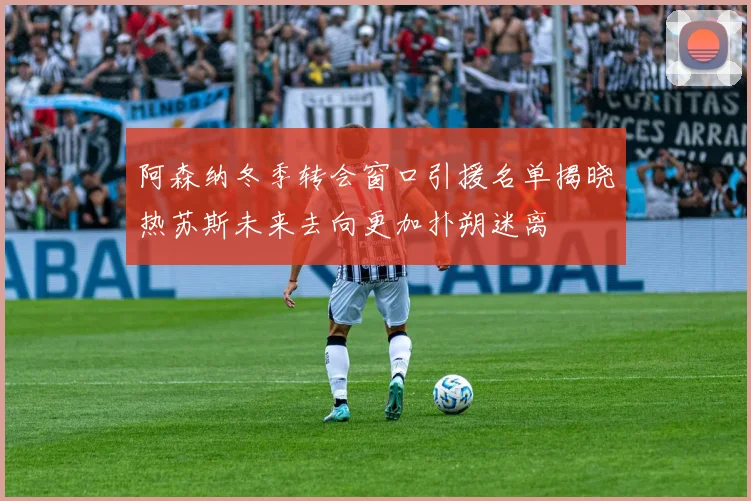 阿森纳冬季转会窗口引援名单揭晓热苏斯未来去向更加扑朔迷离