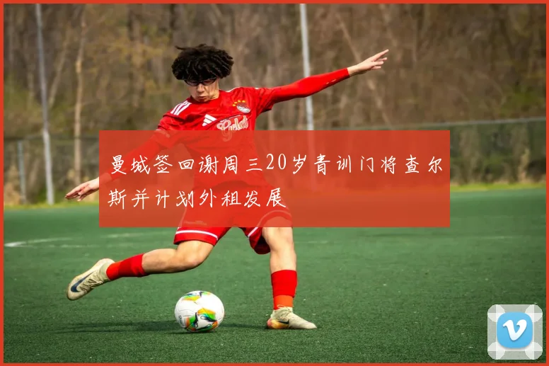 曼城签回谢周三20岁青训门将查尔斯并计划外租发展