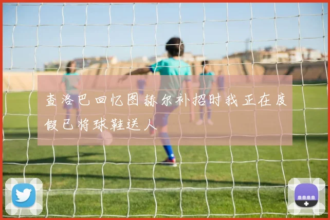 查洛巴回忆图赫尔补招时我正在度假已将球鞋送人