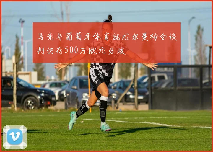 马竞与葡萄牙体育就尤尔曼转会谈判仍存500万欧元分歧
