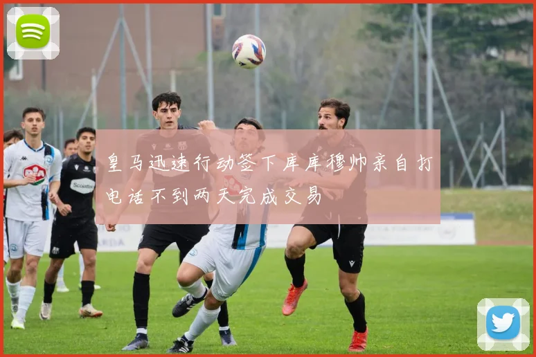 皇马迅速行动签下库库穆帅亲自打电话不到两天完成交易