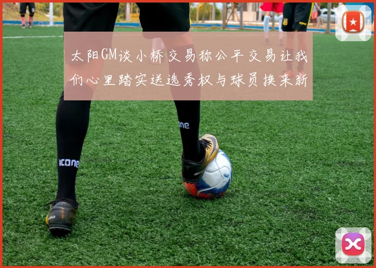 太阳GM谈小桥交易称公平交易让我们心里踏实送选秀权与球员换来新希望