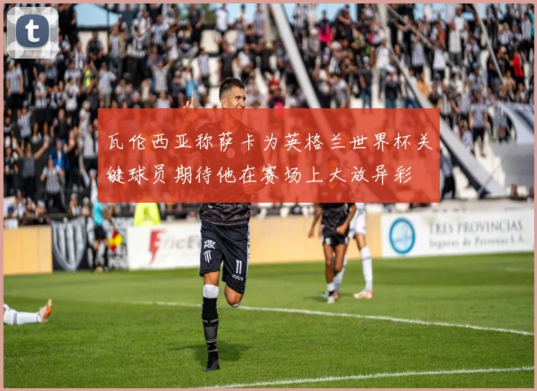 瓦伦西亚称萨卡为英格兰世界杯关键球员期待他在赛场上大放异彩