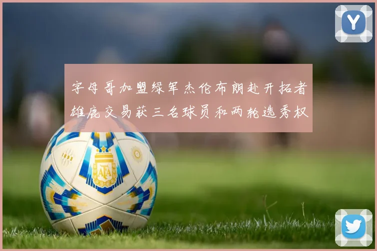字母哥加盟绿军杰伦布朗赴开拓者雄鹿交易获三名球员和两轮选秀权