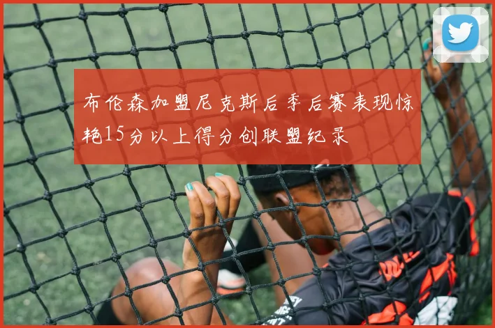 布伦森加盟尼克斯后季后赛表现惊艳15分以上得分创联盟纪录