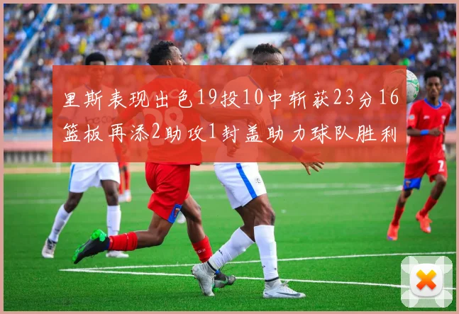 里斯表现出色19投10中斩获23分16篮板再添2助攻1封盖助力球队胜利