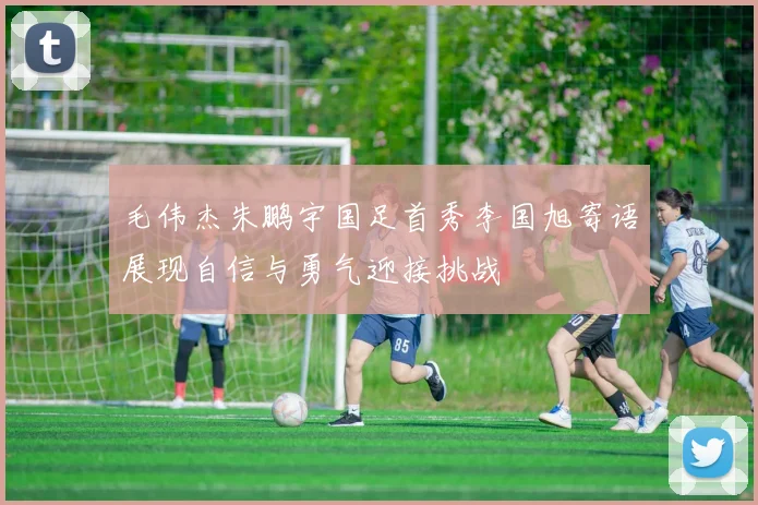 毛伟杰朱鹏宇国足首秀李国旭寄语展现自信与勇气迎接挑战