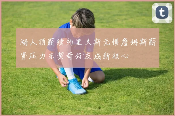 湖人顶薪续约里夫斯无惧詹姆斯薪资压力东契奇好友成新核心