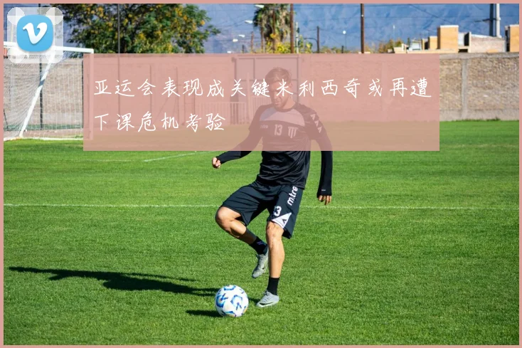 亚运会表现成关键米利西奇或再遭下课危机考验