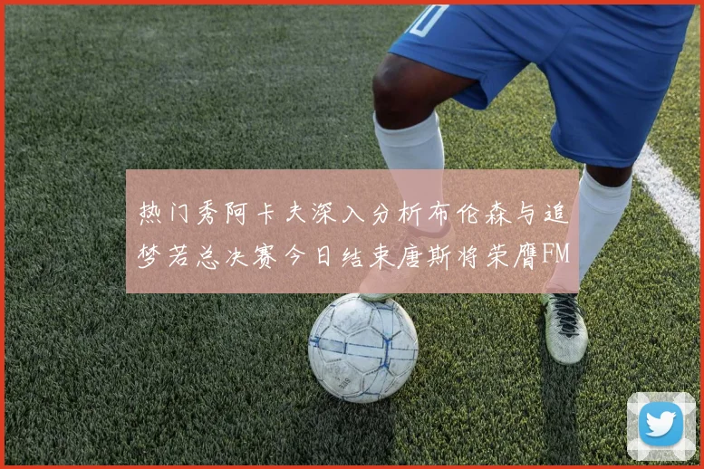 热门秀阿卡夫深入分析布伦森与追梦若总决赛今日结束唐斯将荣膺FMVP