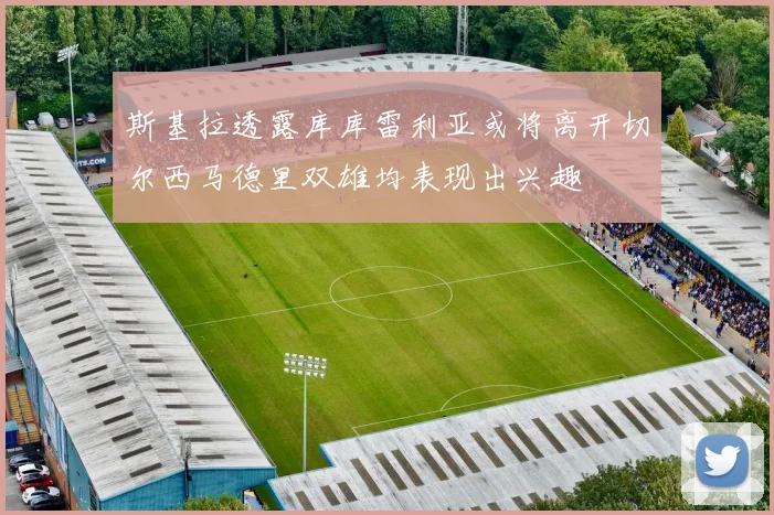 斯基拉透露库库雷利亚或将离开切尔西马德里双雄均表现出兴趣