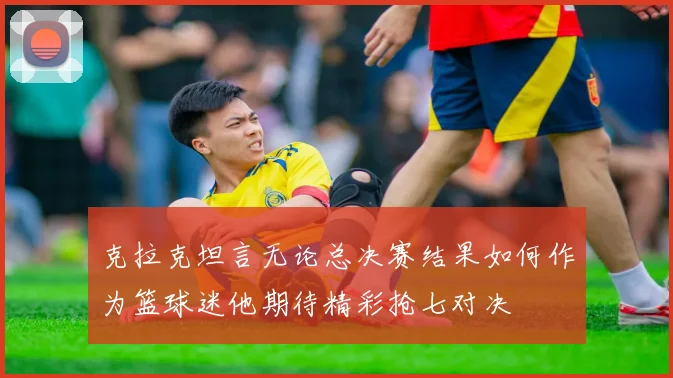 克拉克坦言无论总决赛结果如何作为篮球迷他期待精彩抢七对决