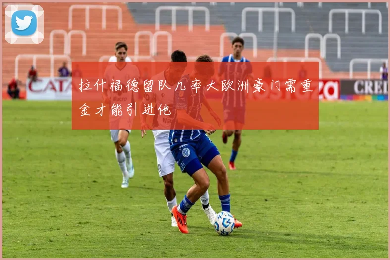拉什福德留队几率大欧洲豪门需重金才能引进他