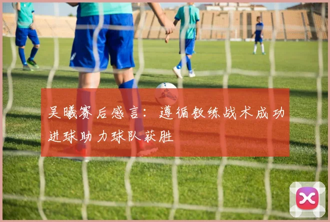 吴曦赛后感言：遵循教练战术成功进球助力球队获胜