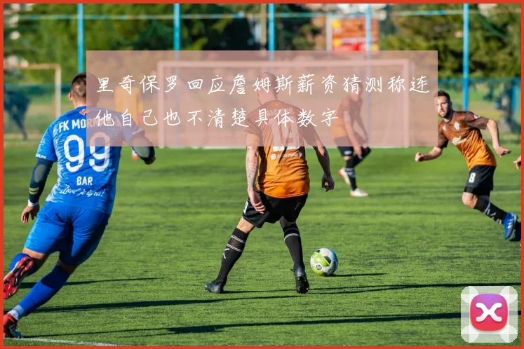 里奇保罗回应詹姆斯薪资猜测称连他自己也不清楚具体数字