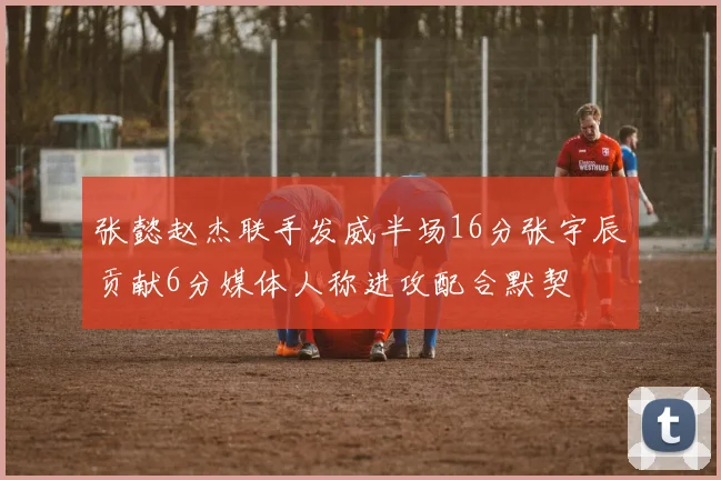 张懿赵杰联手发威半场16分张宇辰贡献6分媒体人称进攻配合默契