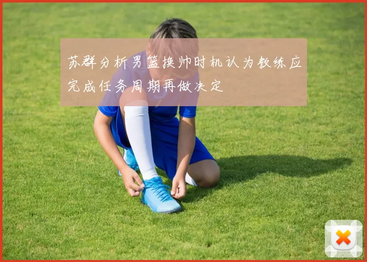 苏群分析男篮换帅时机认为教练应完成任务周期再做决定