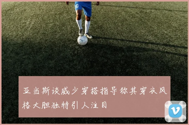 亚当斯谈威少穿搭指导称其穿衣风格大胆独特引人注目