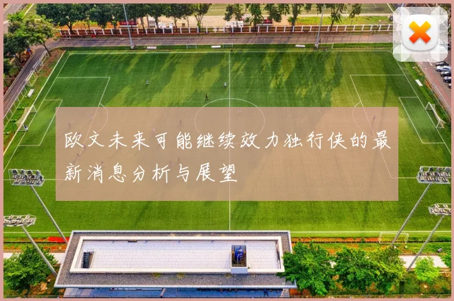 欧文未来可能继续效力独行侠的最新消息分析与展望