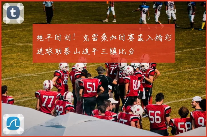 绝平时刻！克雷桑加时赛轰入精彩进球助泰山追平三镇比分