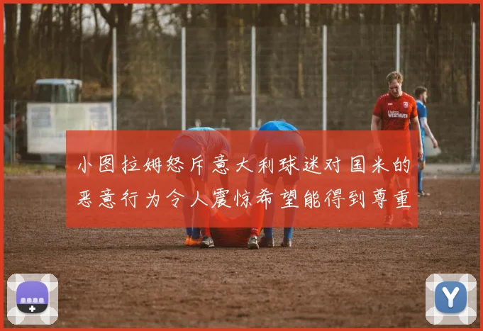 小图拉姆怒斥意大利球迷对国米的恶意行为令人震惊希望能得到尊重与支持