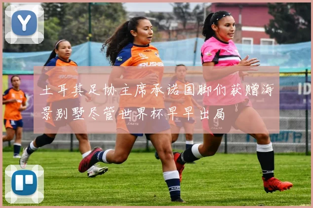 土耳其足协主席承诺国脚们获赠海景别墅尽管世界杯早早出局