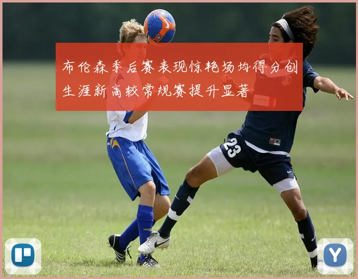 布伦森季后赛表现惊艳场均得分创生涯新高较常规赛提升显著