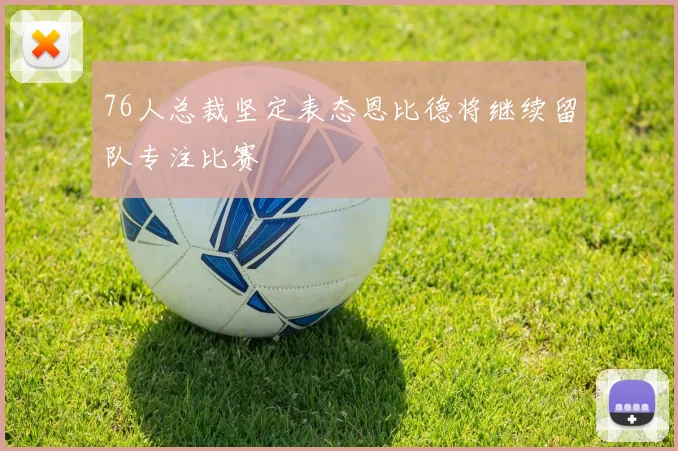 76人总裁坚定表态恩比德将继续留队专注比赛